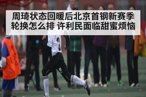 周琦状态回暖后北京首钢新赛季轮换怎么排 许利民面临甜蜜烦恼
