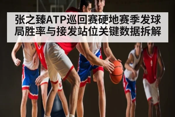 张之臻ATP巡回赛硬地赛季发球局胜率与接发站位关键数据拆解